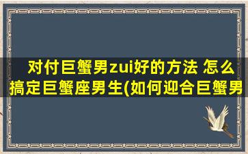 对付巨蟹男zui好的方法 怎么搞定巨蟹座男生(如何迎合巨蟹男，掌握zui佳应对技巧？)